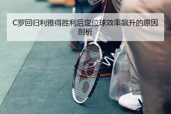 C罗回归利雅得胜利后定位球效率飙升的原因剖析