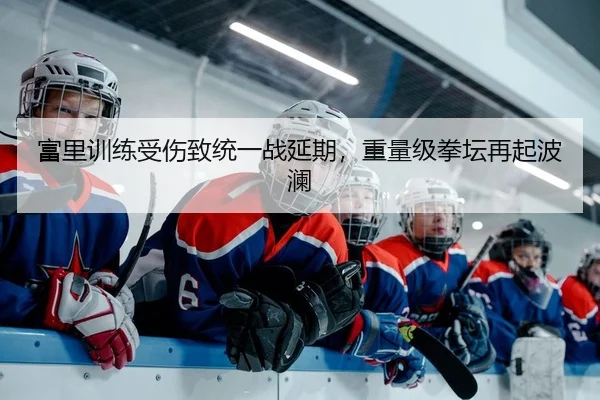 富里训练受伤致统一战延期，重量级拳坛再起波澜